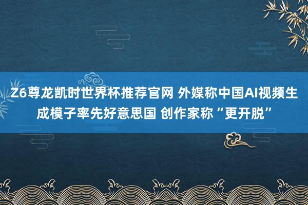 Z6尊龙凯时世界杯推荐官网 外媒称中国AI视频生成模子率先好意思国 创作家称“更开脱”