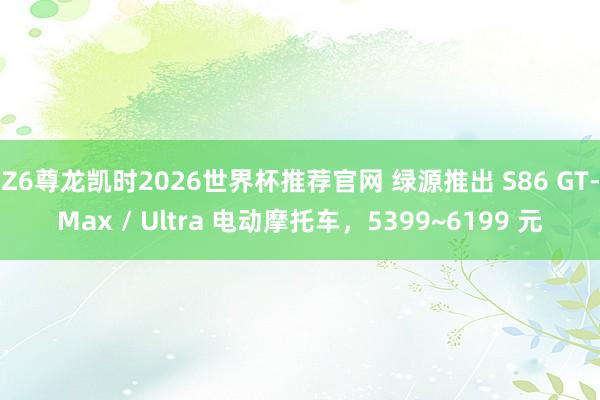 Z6尊龙凯时2026世界杯推荐官网 绿源推出 S86 GT-Max / Ultra 电动摩托车，5399~6199 元