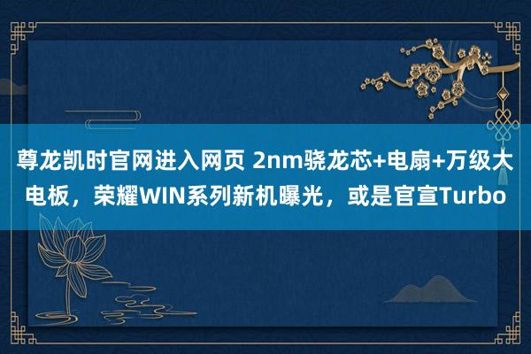尊龙凯时官网进入网页 2nm骁龙芯+电扇+万级大电板，荣耀WIN系列新机曝光，或是官宣Turbo