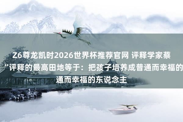Z6尊龙凯时2026世界杯推荐官网 评释学家蔡元培说： “评释的最高田地等于：把孩子培养成普通而幸福的东说念主