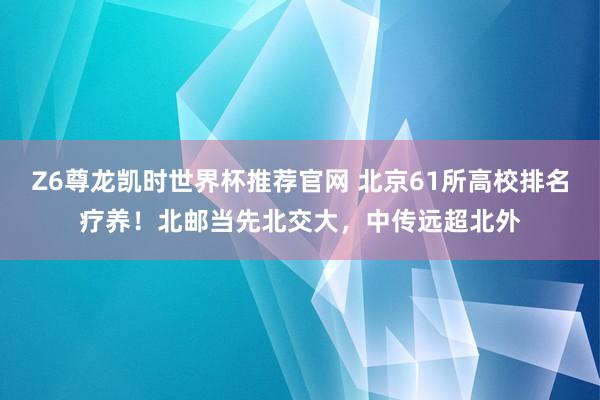 Z6尊龙凯时世界杯推荐官网 北京61所高校排名疗养！北邮当先北交大，中传远超北外