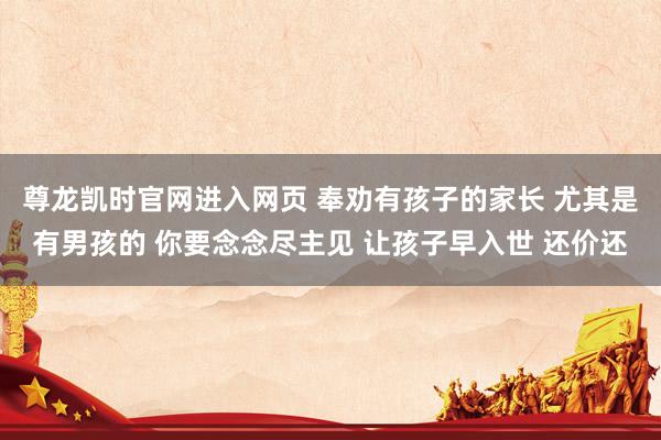 尊龙凯时官网进入网页 奉劝有孩子的家长 尤其是有男孩的 你要念念尽主见 让孩子早入世 还价还
