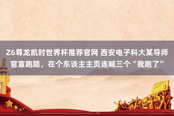 Z6尊龙凯时世界杯推荐官网 西安电子科大某导师官宣跑路，在个东谈主主页连喊三个“我跑了”
