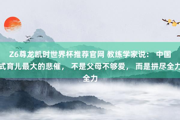 Z6尊龙凯时世界杯推荐官网 教练学家说： 中国式育儿最大的悲催， 不是父母不够爱， 而是拼尽全力