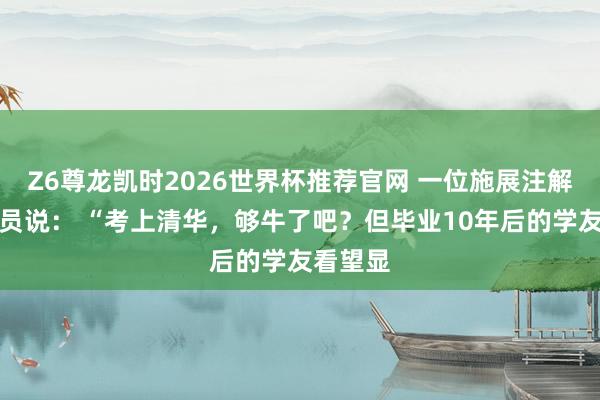 Z6尊龙凯时2026世界杯推荐官网 一位施展注解不雅察员说： “考上清华，够牛了吧？但毕业10年后的学友看望显