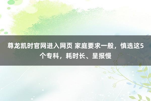 尊龙凯时官网进入网页 家庭要求一般，慎选这5个专科，耗时长、呈报慢
