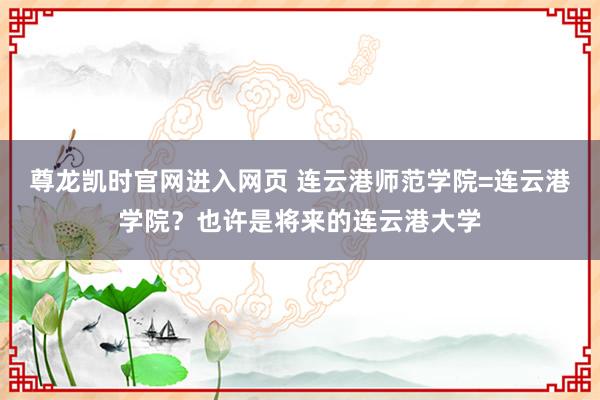 尊龙凯时官网进入网页 连云港师范学院=连云港学院？也许是将来的连云港大学