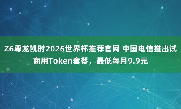 Z6尊龙凯时2026世界杯推荐官网 中国电信推出试商用Token套餐，最低每月9.9元
