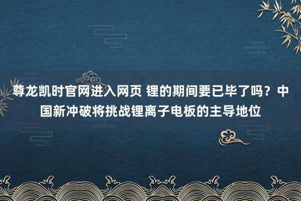 尊龙凯时官网进入网页 锂的期间要已毕了吗？中国新冲破将挑战锂离子电板的主导地位