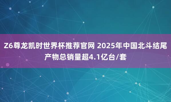 Z6尊龙凯时世界杯推荐官网 2025年中国北斗结尾产物总销量超4.1亿台/套