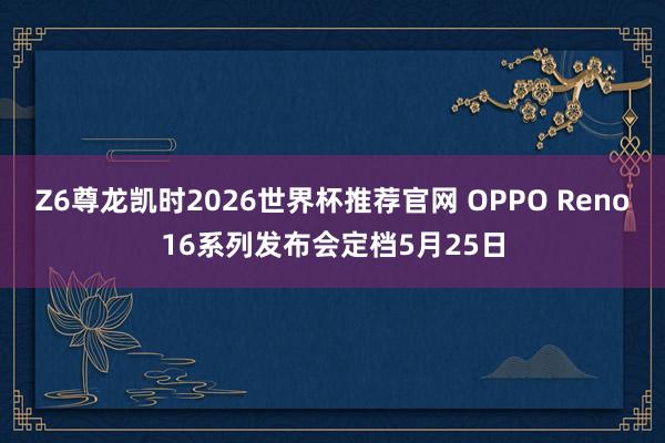 Z6尊龙凯时2026世界杯推荐官网 OPPO Reno16系列发布会定档5月25日