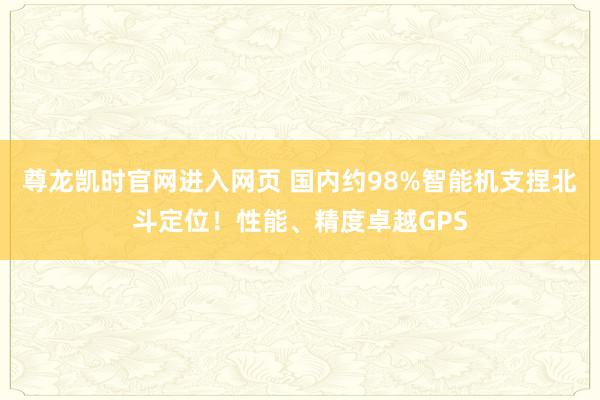 尊龙凯时官网进入网页 国内约98%智能机支捏北斗定位！性能、精度卓越GPS