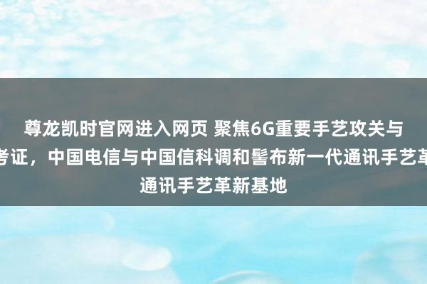 尊龙凯时官网进入网页 聚焦6G重要手艺攻关与场景化考证，中国电信与中国信科调和髻布新一代通讯手艺革新基地
