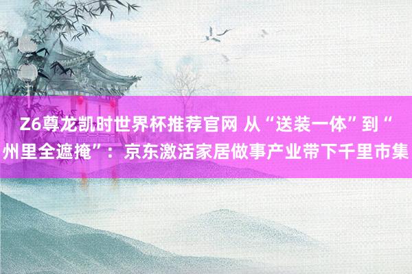 Z6尊龙凯时世界杯推荐官网 从“送装一体”到“州里全遮掩”：京东激活家居做事产业带下千里市集