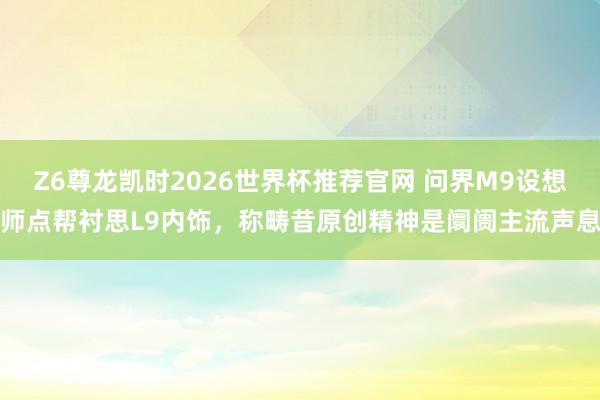 Z6尊龙凯时2026世界杯推荐官网 问界M9设想师点帮衬思L9内饰，称畴昔原创精神是阛阓主流声息