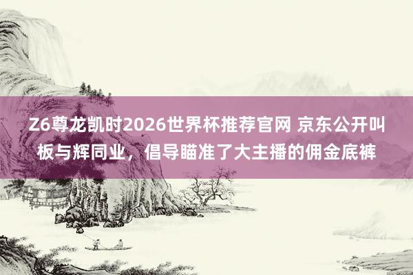 Z6尊龙凯时2026世界杯推荐官网 京东公开叫板与辉同业，倡导瞄准了大主播的佣金底裤