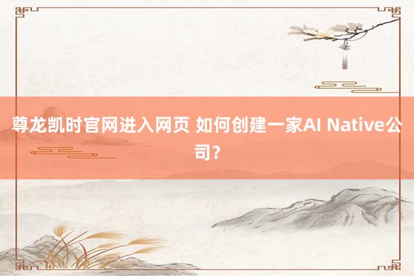 尊龙凯时官网进入网页 如何创建一家AI Native公司？