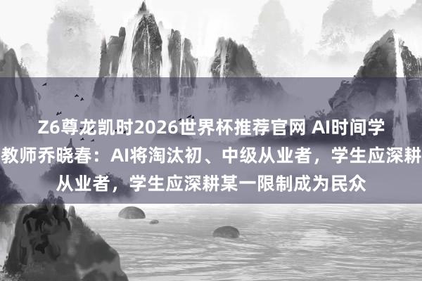 Z6尊龙凯时2026世界杯推荐官网 AI时间学生该如何办？北大教师乔晓春：AI将淘汰初、中级从业者，学生应深耕某一限制成为民众