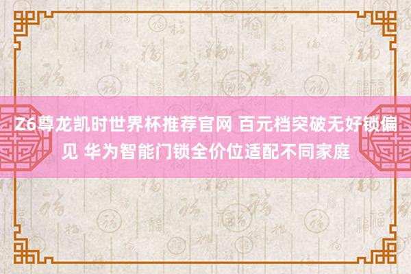 Z6尊龙凯时世界杯推荐官网 百元档突破无好锁偏见 华为智能门锁全价位适配不同家庭