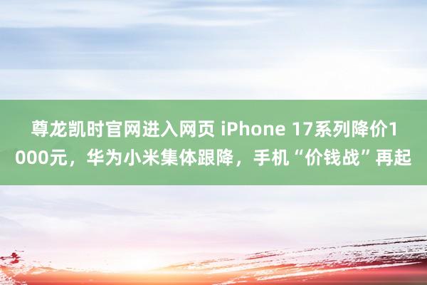 尊龙凯时官网进入网页 iPhone 17系列降价1000元，华为小米集体跟降，手机“价钱战”再起