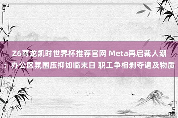 Z6尊龙凯时世界杯推荐官网 Meta再启裁人潮：办公区氛围压抑如临末日 职工争相剥夺遍及物质