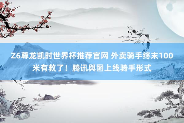 Z6尊龙凯时世界杯推荐官网 外卖骑手终末100米有救了！腾讯舆图上线骑手形式