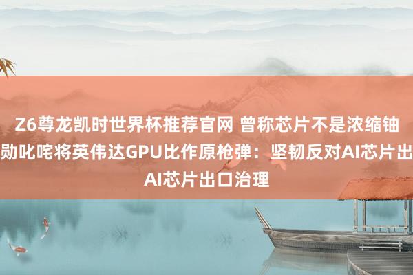 Z6尊龙凯时世界杯推荐官网 曾称芯片不是浓缩铀！黄仁勋叱咤将英伟达GPU比作原枪弹：坚韧反对AI芯片出口治理