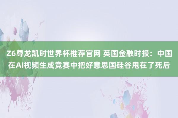 Z6尊龙凯时世界杯推荐官网 英国金融时报：中国在AI视频生成竞赛中把好意思国硅谷甩在了死后