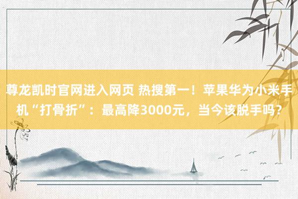 尊龙凯时官网进入网页 热搜第一！苹果华为小米手机“打骨折”：最高降3000元，当今该脱手吗？