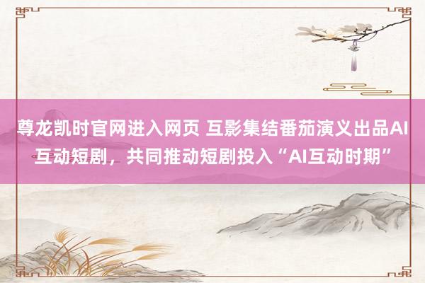 尊龙凯时官网进入网页 互影集结番茄演义出品AI互动短剧，共同推动短剧投入“AI互动时期”