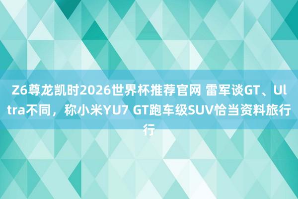 Z6尊龙凯时2026世界杯推荐官网 雷军谈GT、Ultra不同，称小米YU7 GT跑车级SUV恰当资料旅行