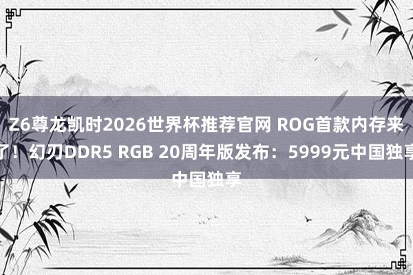 Z6尊龙凯时2026世界杯推荐官网 ROG首款内存来了！幻刃DDR5 RGB 20周年版发布：5999元中国独享