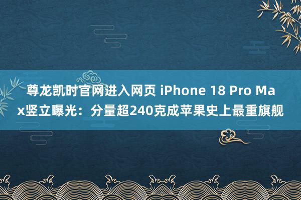 尊龙凯时官网进入网页 iPhone 18 Pro Max竖立曝光：分量超240克成苹果史上最重旗舰