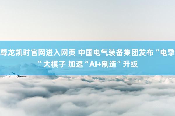 尊龙凯时官网进入网页 中国电气装备集团发布“电擎”大模子 加速“AI+制造”升级