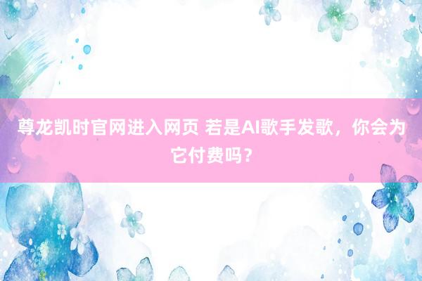 尊龙凯时官网进入网页 若是AI歌手发歌，你会为它付费吗？
