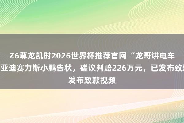 Z6尊龙凯时2026世界杯推荐官网 “龙哥讲电车”被比亚迪赛力斯小鹏告状，磋议判赔226万元，已发布致歉视频