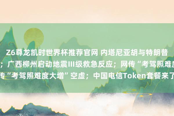 Z6尊龙凯时世界杯推荐官网 内塔尼亚胡与特朗普诡计重启对伊战事可能性；广西柳州启动地震Ⅲ级救急反应；网传“考驾照难度大增”空虚；中国电信Token套餐来了丨每经早参