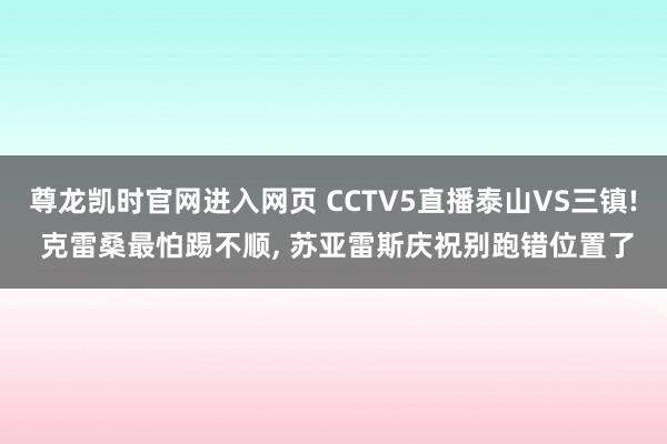 尊龙凯时官网进入网页 CCTV5直播泰山VS三镇! 克雷桑最怕踢不顺， 苏亚雷斯庆祝别跑错位置了
