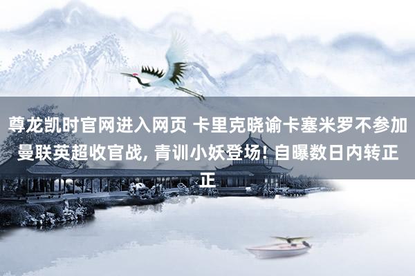 尊龙凯时官网进入网页 卡里克晓谕卡塞米罗不参加曼联英超收官战， 青训小妖登场! 自曝数日内转正