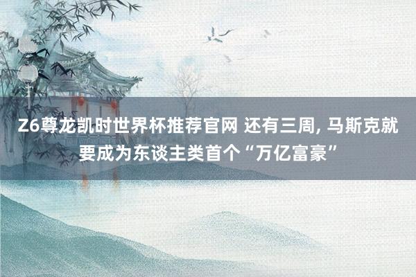 Z6尊龙凯时世界杯推荐官网 还有三周， 马斯克就要成为东谈主类首个“万亿富豪”