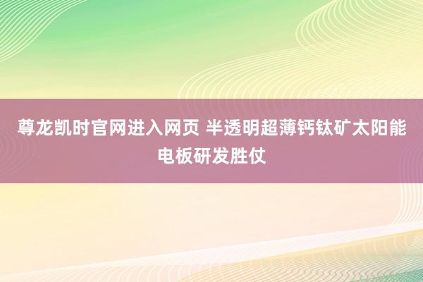 尊龙凯时官网进入网页 半透明超薄钙钛矿太阳能电板研发胜仗