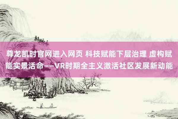 尊龙凯时官网进入网页 科技赋能下层治理 虚构赋能实景活命——VR时期全主义激活社区发展新动能
