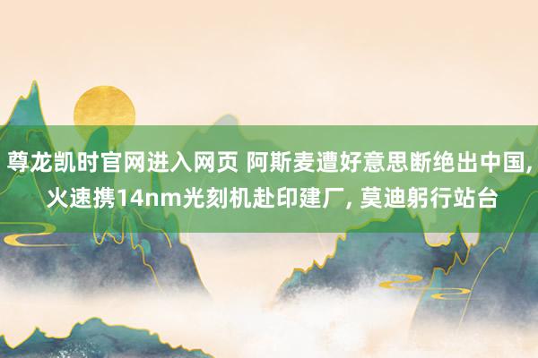 尊龙凯时官网进入网页 阿斯麦遭好意思断绝出中国， 火速携14nm光刻机赴印建厂， 莫迪躬行站台