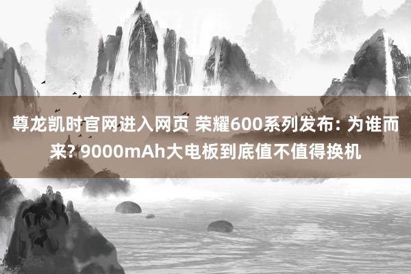 尊龙凯时官网进入网页 荣耀600系列发布: 为谁而来? 9000mAh大电板到底值不值得换机
