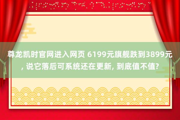 尊龙凯时官网进入网页 6199元旗舰跌到3899元， 说它落后可系统还在更新， 到底值不值?