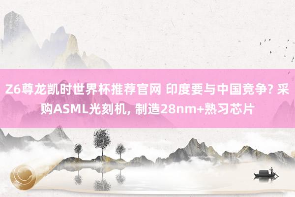Z6尊龙凯时世界杯推荐官网 印度要与中国竞争? 采购ASML光刻机， 制造28nm+熟习芯片