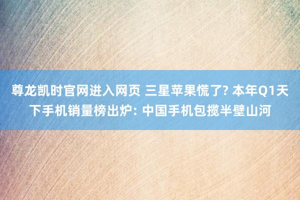 尊龙凯时官网进入网页 三星苹果慌了? 本年Q1天下手机销量榜出炉: 中国手机包揽半壁山河