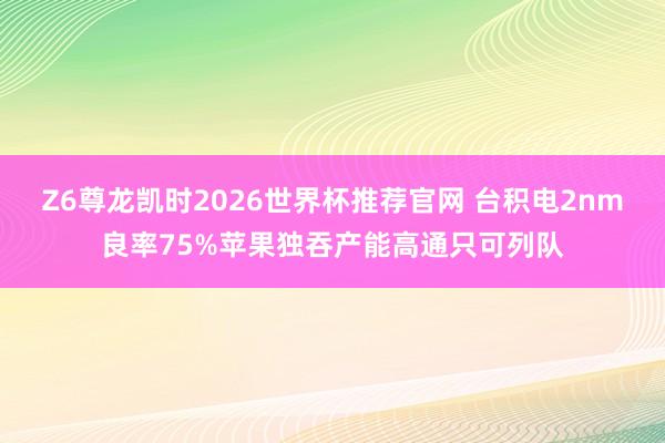 Z6尊龙凯时2026世界杯推荐官网 台积电2nm良率75%苹果独吞产能高通只可列队