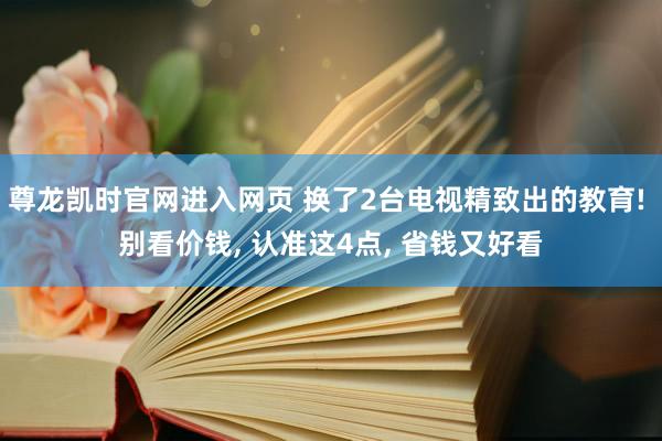 尊龙凯时官网进入网页 换了2台电视精致出的教育! 别看价钱， 认准这4点， 省钱又好看