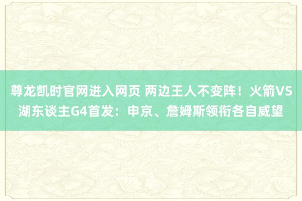 尊龙凯时官网进入网页 两边王人不变阵！火箭VS湖东谈主G4首发：申京、詹姆斯领衔各自威望